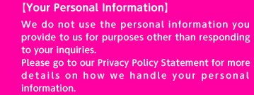 【Your Personal Information】We do not use the personal information you provide to us for purposes other than responding to your inquiries. Please go to our Privacy Policy Statement for more details on how we handle your personal information.